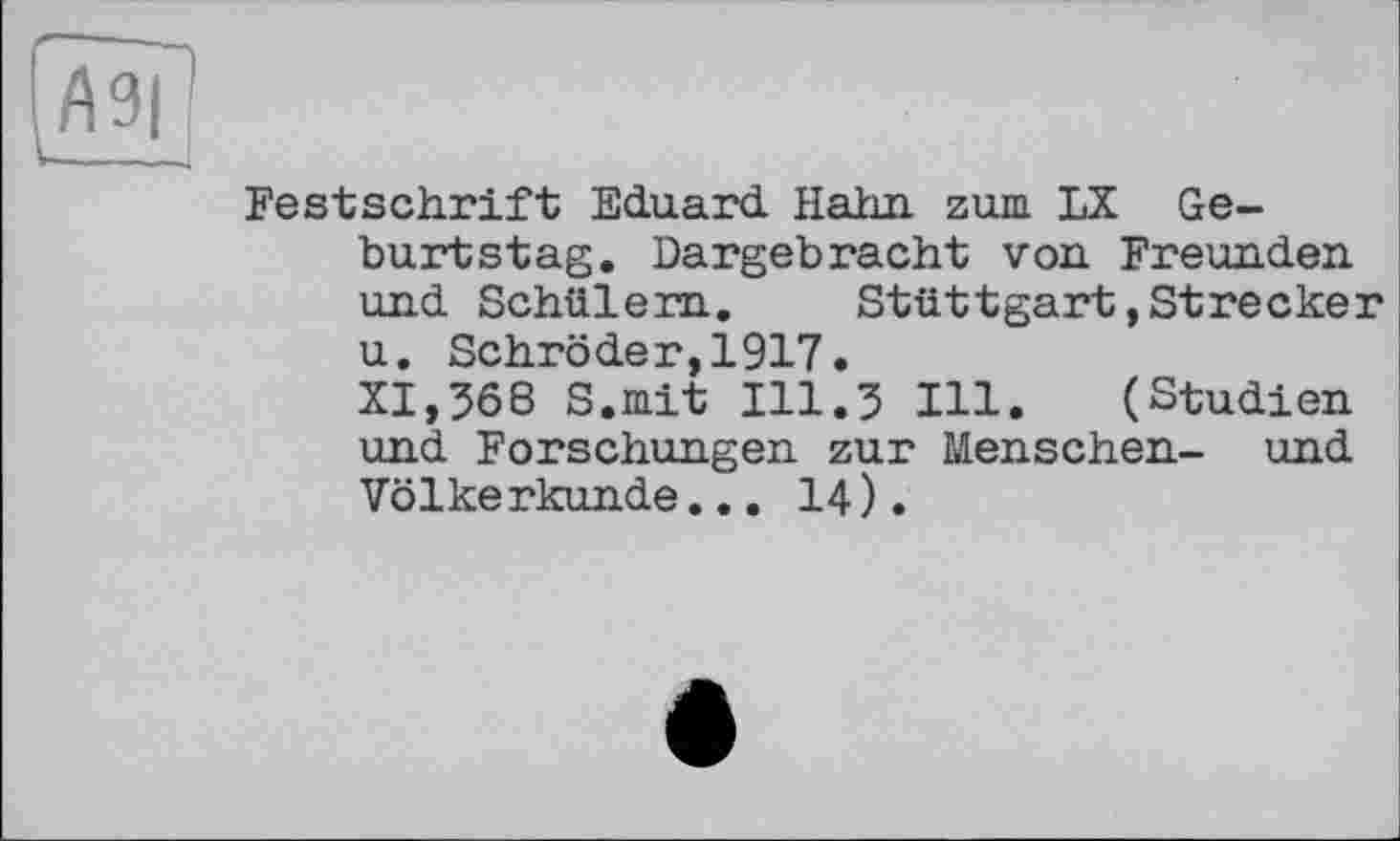 ﻿Festschrift Eduard. Hahn, zum LX Geburtstag. Dargebracht von Freunden und Schülern. Stuttgart»Strecker u. Schröder,1917. XI,368 S.mit 111.3 Hl. (Studien und Forschungen zur Menschen- und Völkerkunde... 14).